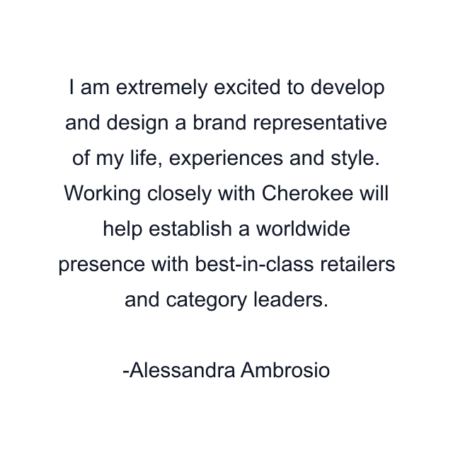 I am extremely excited to develop and design a brand representative of my life, experiences and style. Working closely with Cherokee will help establish a worldwide presence with best-in-class retailers and category leaders.