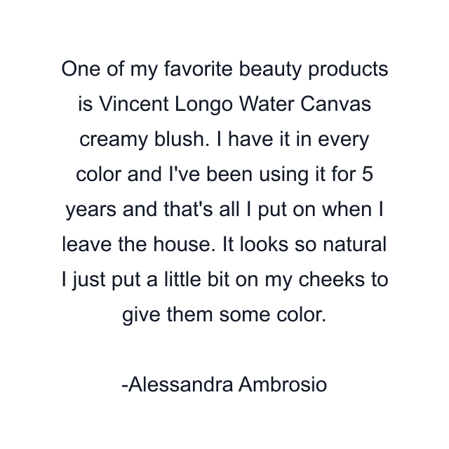 One of my favorite beauty products is Vincent Longo Water Canvas creamy blush. I have it in every color and I've been using it for 5 years and that's all I put on when I leave the house. It looks so natural I just put a little bit on my cheeks to give them some color.