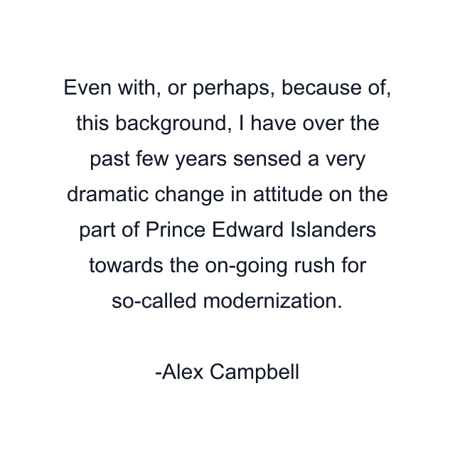 Even with, or perhaps, because of, this background, I have over the past few years sensed a very dramatic change in attitude on the part of Prince Edward Islanders towards the on-going rush for so-called modernization.