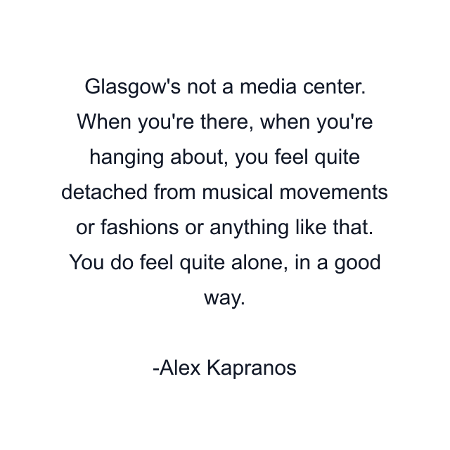 Glasgow's not a media center. When you're there, when you're hanging about, you feel quite detached from musical movements or fashions or anything like that. You do feel quite alone, in a good way.