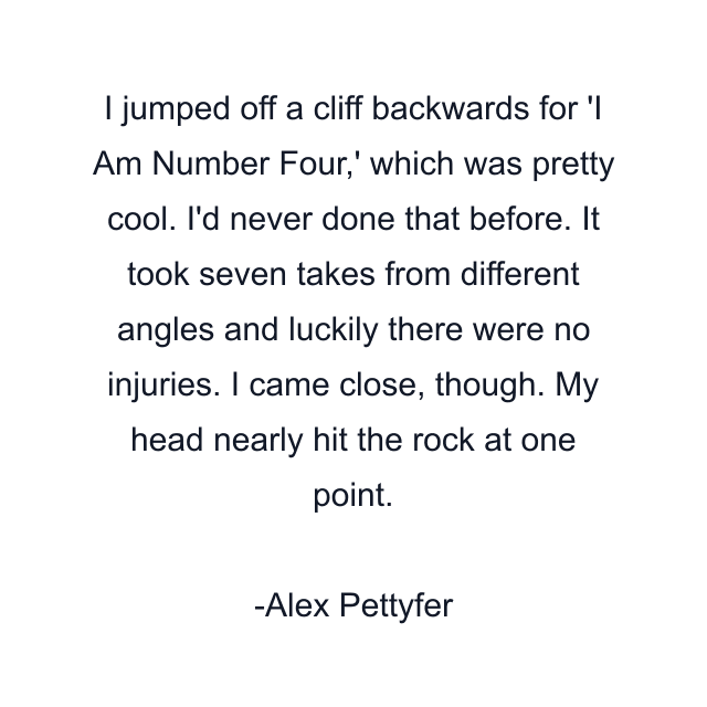 I jumped off a cliff backwards for 'I Am Number Four,' which was pretty cool. I'd never done that before. It took seven takes from different angles and luckily there were no injuries. I came close, though. My head nearly hit the rock at one point.