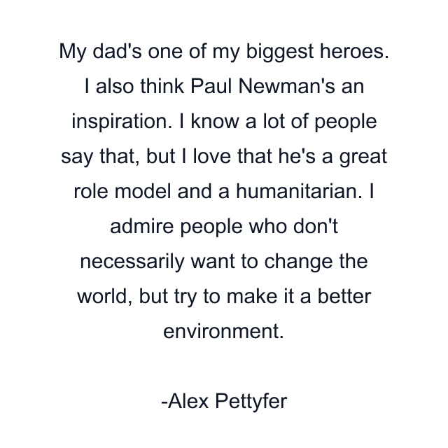 My dad's one of my biggest heroes. I also think Paul Newman's an inspiration. I know a lot of people say that, but I love that he's a great role model and a humanitarian. I admire people who don't necessarily want to change the world, but try to make it a better environment.