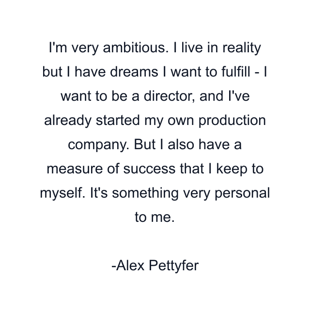 I'm very ambitious. I live in reality but I have dreams I want to fulfill - I want to be a director, and I've already started my own production company. But I also have a measure of success that I keep to myself. It's something very personal to me.