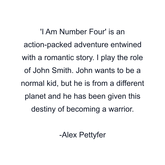 'I Am Number Four' is an action-packed adventure entwined with a romantic story. I play the role of John Smith. John wants to be a normal kid, but he is from a different planet and he has been given this destiny of becoming a warrior.