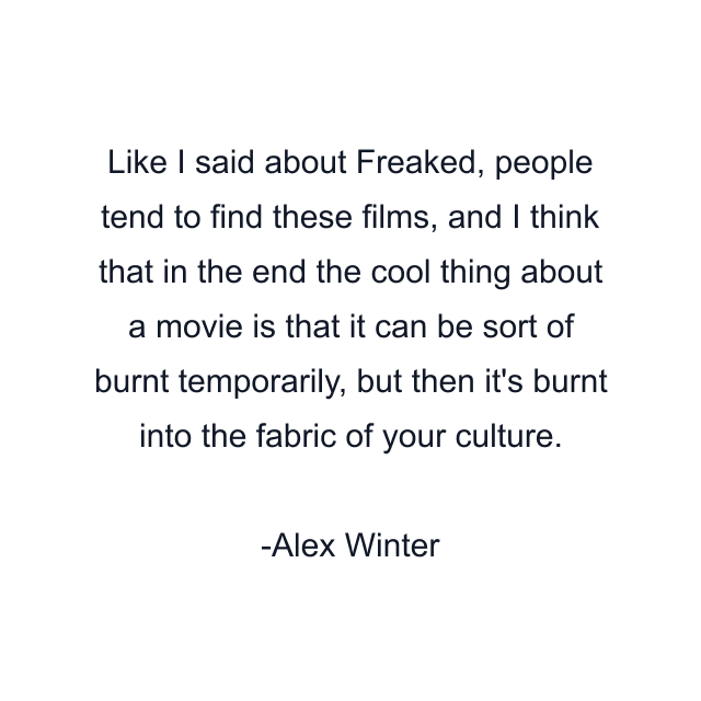 Like I said about Freaked, people tend to find these films, and I think that in the end the cool thing about a movie is that it can be sort of burnt temporarily, but then it's burnt into the fabric of your culture.