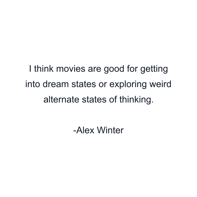 I think movies are good for getting into dream states or exploring weird alternate states of thinking.