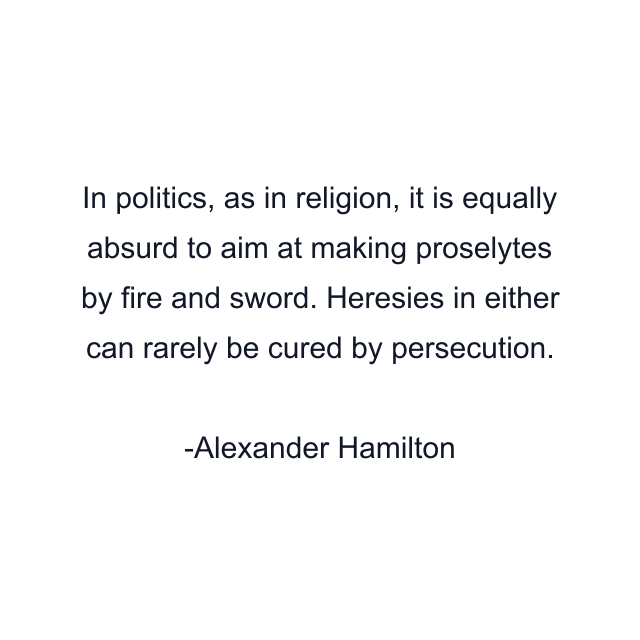 In politics, as in religion, it is equally absurd to aim at making proselytes by fire and sword. Heresies in either can rarely be cured by persecution.