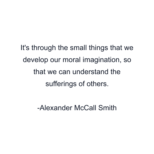 It's through the small things that we develop our moral imagination, so that we can understand the sufferings of others.