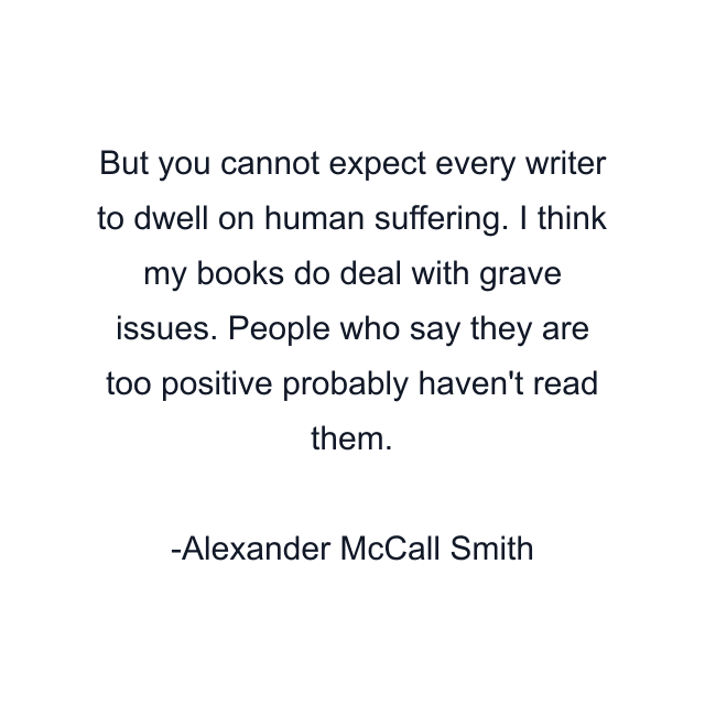 But you cannot expect every writer to dwell on human suffering. I think my books do deal with grave issues. People who say they are too positive probably haven't read them.