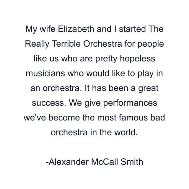 My wife Elizabeth and I started The Really Terrible Orchestra for people like us who are pretty hopeless musicians who would like to play in an orchestra. It has been a great success. We give performances we've become the most famous bad orchestra in the world.