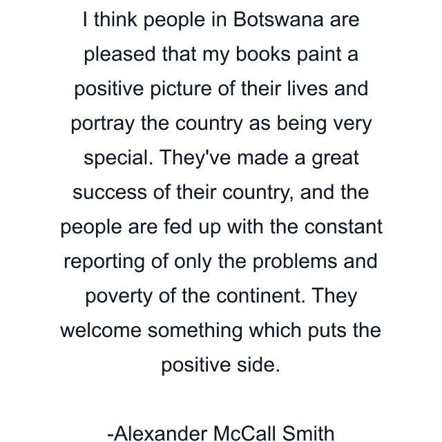 I think people in Botswana are pleased that my books paint a positive picture of their lives and portray the country as being very special. They've made a great success of their country, and the people are fed up with the constant reporting of only the problems and poverty of the continent. They welcome something which puts the positive side.