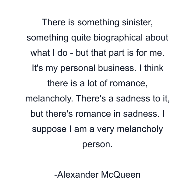 There is something sinister, something quite biographical about what I do - but that part is for me. It's my personal business. I think there is a lot of romance, melancholy. There's a sadness to it, but there's romance in sadness. I suppose I am a very melancholy person.