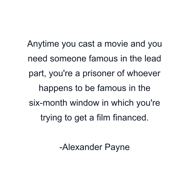 Anytime you cast a movie and you need someone famous in the lead part, you're a prisoner of whoever happens to be famous in the six-month window in which you're trying to get a film financed.