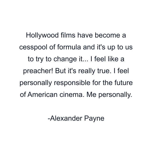 Hollywood films have become a cesspool of formula and it's up to us to try to change it... I feel like a preacher! But it's really true. I feel personally responsible for the future of American cinema. Me personally.