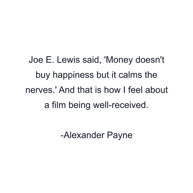 Joe E. Lewis said, 'Money doesn't buy happiness but it calms the nerves.' And that is how I feel about a film being well-received.