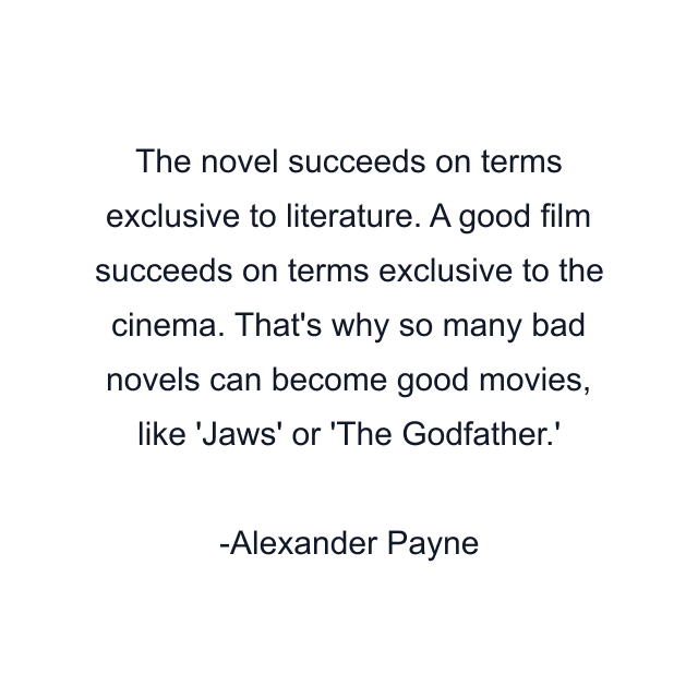 The novel succeeds on terms exclusive to literature. A good film succeeds on terms exclusive to the cinema. That's why so many bad novels can become good movies, like 'Jaws' or 'The Godfather.'