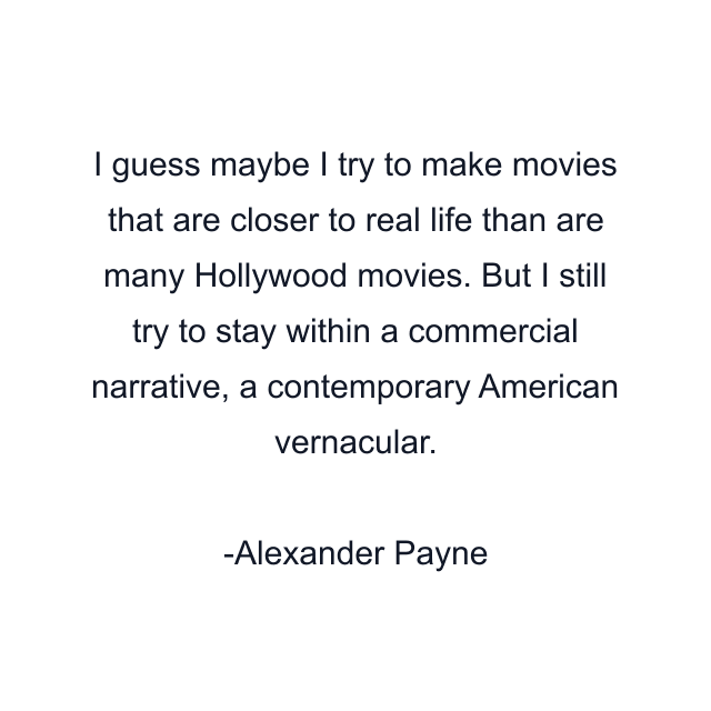 I guess maybe I try to make movies that are closer to real life than are many Hollywood movies. But I still try to stay within a commercial narrative, a contemporary American vernacular.