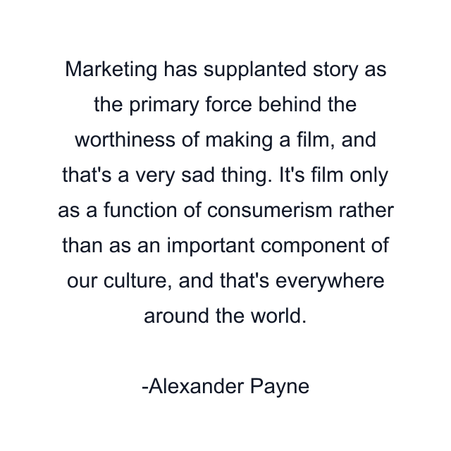 Marketing has supplanted story as the primary force behind the worthiness of making a film, and that's a very sad thing. It's film only as a function of consumerism rather than as an important component of our culture, and that's everywhere around the world.