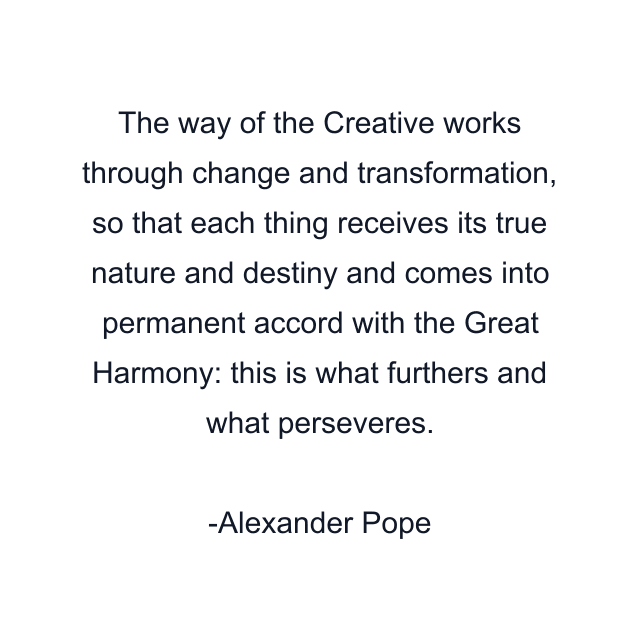 The way of the Creative works through change and transformation, so that each thing receives its true nature and destiny and comes into permanent accord with the Great Harmony: this is what furthers and what perseveres.