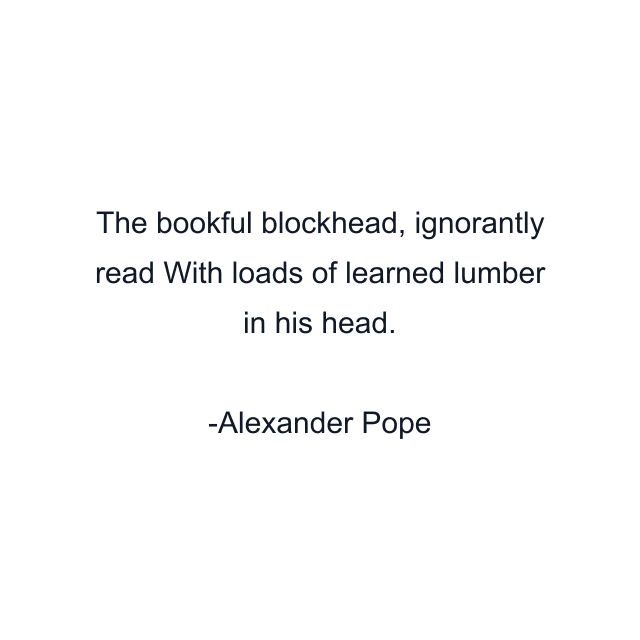 The bookful blockhead, ignorantly read With loads of learned lumber in his head.