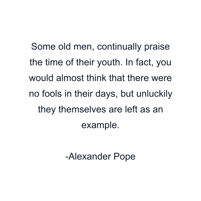 Some old men, continually praise the time of their youth. In fact, you would almost think that there were no fools in their days, but unluckily they themselves are left as an example.