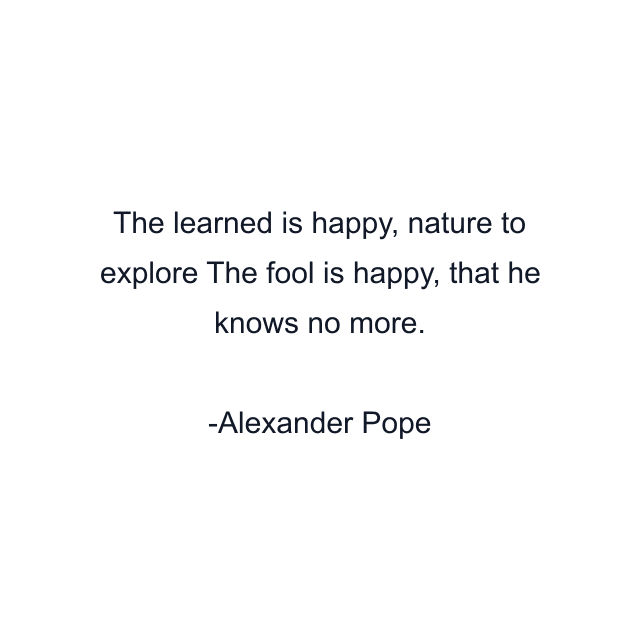 The learned is happy, nature to explore The fool is happy, that he knows no more.