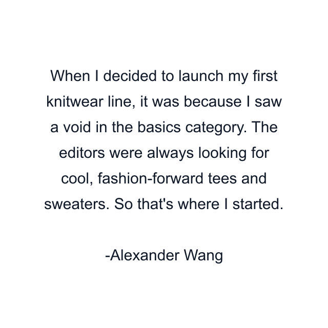 When I decided to launch my first knitwear line, it was because I saw a void in the basics category. The editors were always looking for cool, fashion-forward tees and sweaters. So that's where I started.