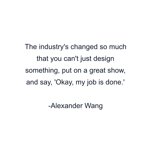 The industry's changed so much that you can't just design something, put on a great show, and say, 'Okay, my job is done.'