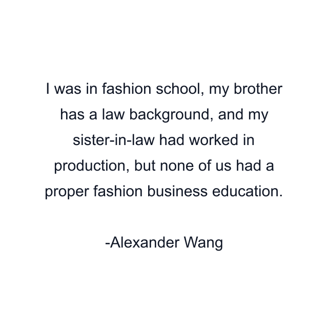 I was in fashion school, my brother has a law background, and my sister-in-law had worked in production, but none of us had a proper fashion business education.