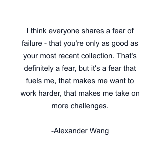 I think everyone shares a fear of failure - that you're only as good as your most recent collection. That's definitely a fear, but it's a fear that fuels me, that makes me want to work harder, that makes me take on more challenges.