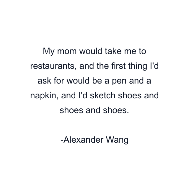 My mom would take me to restaurants, and the first thing I'd ask for would be a pen and a napkin, and I'd sketch shoes and shoes and shoes.