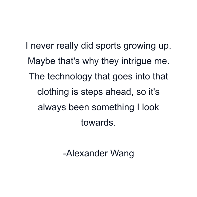 I never really did sports growing up. Maybe that's why they intrigue me. The technology that goes into that clothing is steps ahead, so it's always been something I look towards.