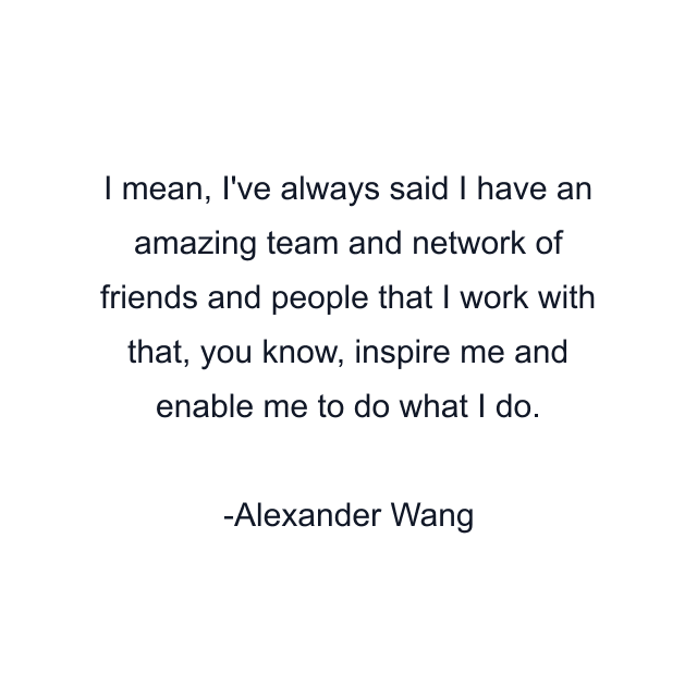 I mean, I've always said I have an amazing team and network of friends and people that I work with that, you know, inspire me and enable me to do what I do.