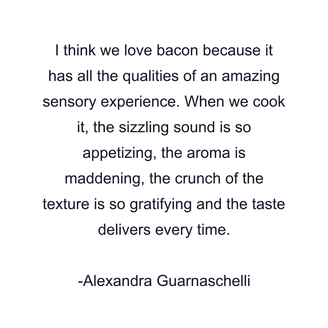 I think we love bacon because it has all the qualities of an amazing sensory experience. When we cook it, the sizzling sound is so appetizing, the aroma is maddening, the crunch of the texture is so gratifying and the taste delivers every time.