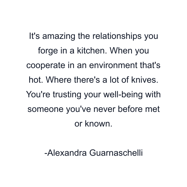 It's amazing the relationships you forge in a kitchen. When you cooperate in an environment that's hot. Where there's a lot of knives. You're trusting your well-being with someone you've never before met or known.