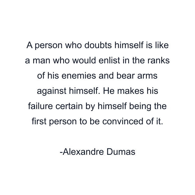 A person who doubts himself is like a man who would enlist in the ranks of his enemies and bear arms against himself. He makes his failure certain by himself being the first person to be convinced of it.