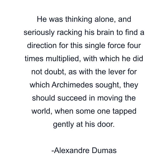 He was thinking alone, and seriously racking his brain to find a direction for this single force four times multiplied, with which he did not doubt, as with the lever for which Archimedes sought, they should succeed in moving the world, when some one tapped gently at his door.