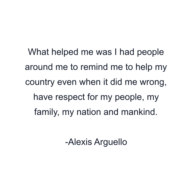 What helped me was I had people around me to remind me to help my country even when it did me wrong, have respect for my people, my family, my nation and mankind.