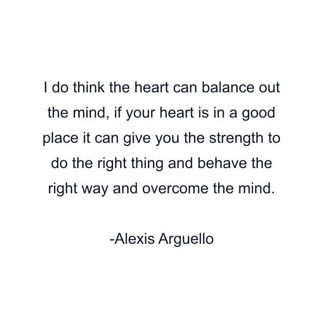 I do think the heart can balance out the mind, if your heart is in a good place it can give you the strength to do the right thing and behave the right way and overcome the mind.