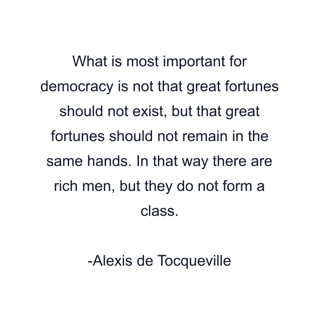 What is most important for democracy is not that great fortunes should not exist, but that great fortunes should not remain in the same hands. In that way there are rich men, but they do not form a class.