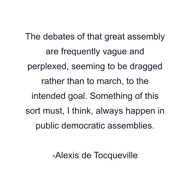 The debates of that great assembly are frequently vague and perplexed, seeming to be dragged rather than to march, to the intended goal. Something of this sort must, I think, always happen in public democratic assemblies.