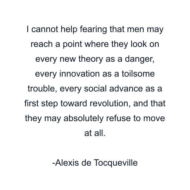 I cannot help fearing that men may reach a point where they look on every new theory as a danger, every innovation as a toilsome trouble, every social advance as a first step toward revolution, and that they may absolutely refuse to move at all.