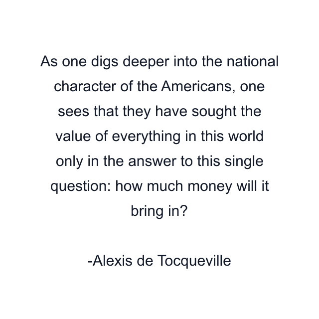 As one digs deeper into the national character of the Americans, one sees that they have sought the value of everything in this world only in the answer to this single question: how much money will it bring in?