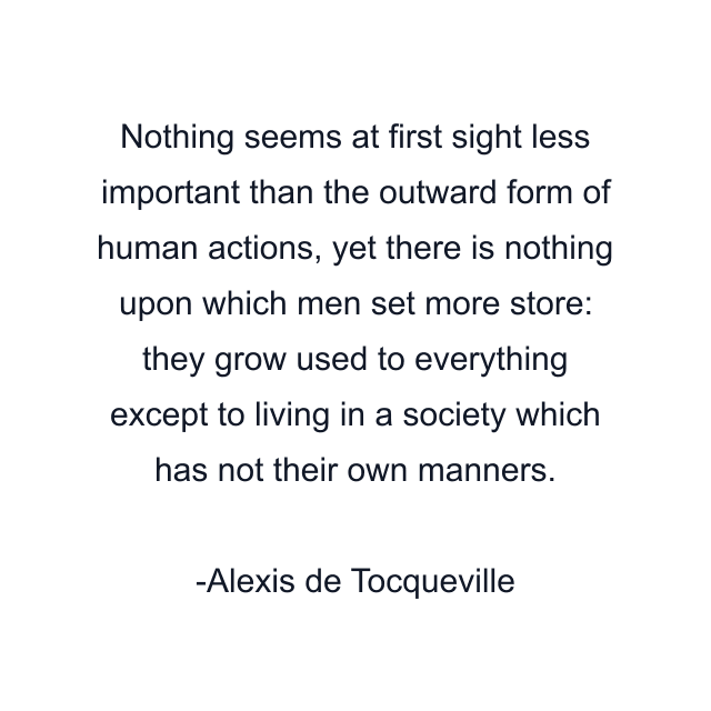 Nothing seems at first sight less important than the outward form of human actions, yet there is nothing upon which men set more store: they grow used to everything except to living in a society which has not their own manners.