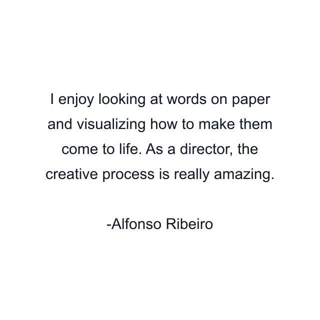 I enjoy looking at words on paper and visualizing how to make them come to life. As a director, the creative process is really amazing.