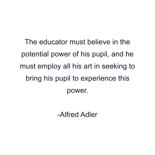 The educator must believe in the potential power of his pupil, and he must employ all his art in seeking to bring his pupil to experience this power.