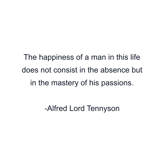 The happiness of a man in this life does not consist in the absence but in the mastery of his passions.