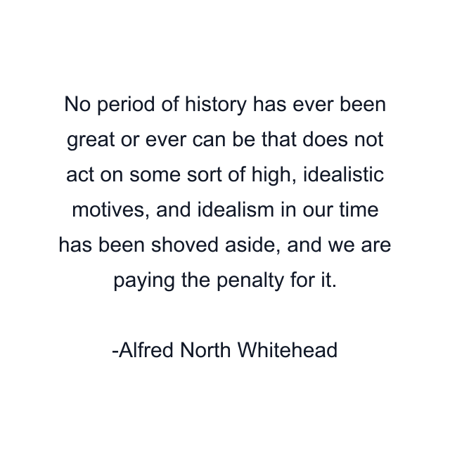 No period of history has ever been great or ever can be that does not act on some sort of high, idealistic motives, and idealism in our time has been shoved aside, and we are paying the penalty for it.