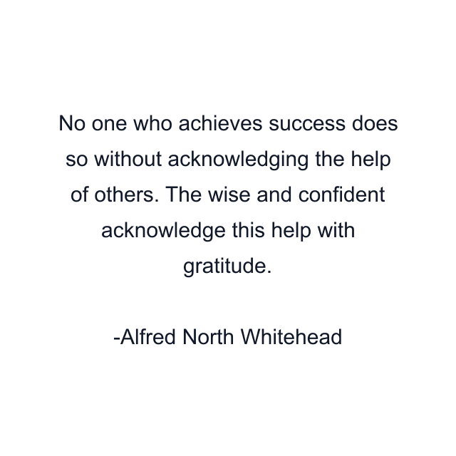 No one who achieves success does so without acknowledging the help of others. The wise and confident acknowledge this help with gratitude.