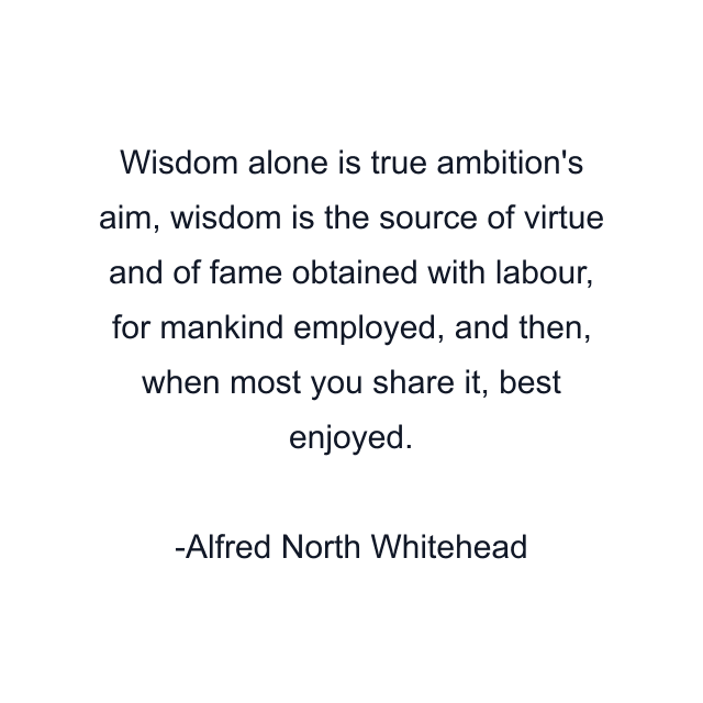 Wisdom alone is true ambition's aim, wisdom is the source of virtue and of fame obtained with labour, for mankind employed, and then, when most you share it, best enjoyed.